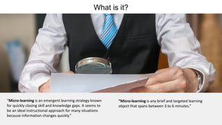 What is it?
“Micro-learning is an emergent learning strategy known
for quickly closing skill and knowledge gaps. It seems to
be an ideal instructional approach for many situations
because information changes quickly.”
“Micro-learning is any brief and targeted learning
object that spans between 3 to 6 minutes.”
 