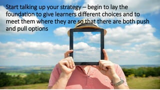 Start talking up your strategy – begin to lay the
foundation to give learners different choices and to
meet them where they are so that there are both push
and pull options
 