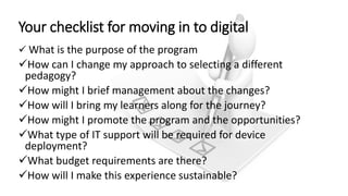 Your checklist for moving in to digital
 What is the purpose of the program
How can I change my approach to selecting a different
pedagogy?
How might I brief management about the changes?
How will I bring my learners along for the journey?
How might I promote the program and the opportunities?
What type of IT support will be required for device
deployment?
What budget requirements are there?
How will I make this experience sustainable?
 