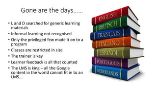Gone are the days……
• L and D searched for generic learning
materials
• Informal learning not recognised
• Only the privileged few made it on to a
program
• Classes are restricted in size
• The trainer is key
• Learner feedback is all that counted
• The LMS is king – all the Google
content in the world cannot fit in to an
LMS….
 