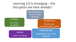 Learning 2.0 is emerging – the
disruptors are here already!
ON DEMAND to
fit in to busy
lifestyles
CONNECTED
Social, peer
recommended, global
PERSONALISED
Experiential, fun, self
directed
MOBILE
Learn on the go
FLEXIBLE
Any time,
anywhere
 