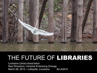 THE FUTURE OF LIBRARIES
Louisiana Library Association
New Directions: Libraries Embracing Change
March 26, 2014 – Lafayette, Louisiana #LLA2014
 