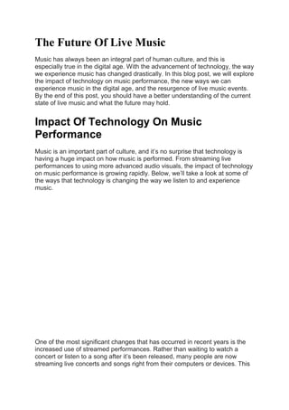 The Future Of Live Music
Music has always been an integral part of human culture, and this is
especially true in the digital age. With the advancement of technology, the way
we experience music has changed drastically. In this blog post, we will explore
the impact of technology on music performance, the new ways we can
experience music in the digital age, and the resurgence of live music events.
By the end of this post, you should have a better understanding of the current
state of live music and what the future may hold.
Impact Of Technology On Music
Performance
Music is an important part of culture, and it’s no surprise that technology is
having a huge impact on how music is performed. From streaming live
performances to using more advanced audio visuals, the impact of technology
on music performance is growing rapidly. Below, we’ll take a look at some of
the ways that technology is changing the way we listen to and experience
music.
One of the most significant changes that has occurred in recent years is the
increased use of streamed performances. Rather than waiting to watch a
concert or listen to a song after it’s been released, many people are now
streaming live concerts and songs right from their computers or devices. This
 