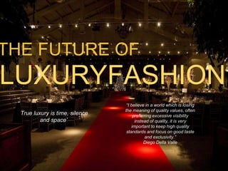 THE FUTURE OF 
LUXURYFASHION 
‘True luxury is time, silence 
and space’ 
“I believe in a world which is losing 
the meaning of quality values, often 
preferring excessive visibility 
instead of quality, it is very 
important to keep high quality 
standards and focus on good taste 
and exclusivity.” 
Diego Della Valle 
 