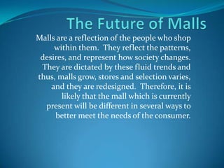 Malls are a reflection of the people who shop
     within them. They reflect the patterns,
 desires, and represent how society changes.
 They are dictated by these fluid trends and
thus, malls grow, stores and selection varies,
    and they are redesigned. Therefore, it is
       likely that the mall which is currently
  present will be different in several ways to
     better meet the needs of the consumer.
 