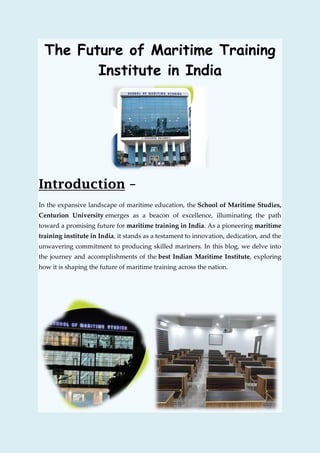 The Future of Maritime Training
Institute in India
Introduction –
In the expansive landscape of maritime education, the School of Maritime Studies,
Centurion University emerges as a beacon of excellence, illuminating the path
toward a promising future for maritime training in India. As a pioneering maritime
training institute in India, it stands as a testament to innovation, dedication, and the
unwavering commitment to producing skilled mariners. In this blog, we delve into
the journey and accomplishments of the best Indian Maritime Institute, exploring
how it is shaping the future of maritime training across the nation.
 