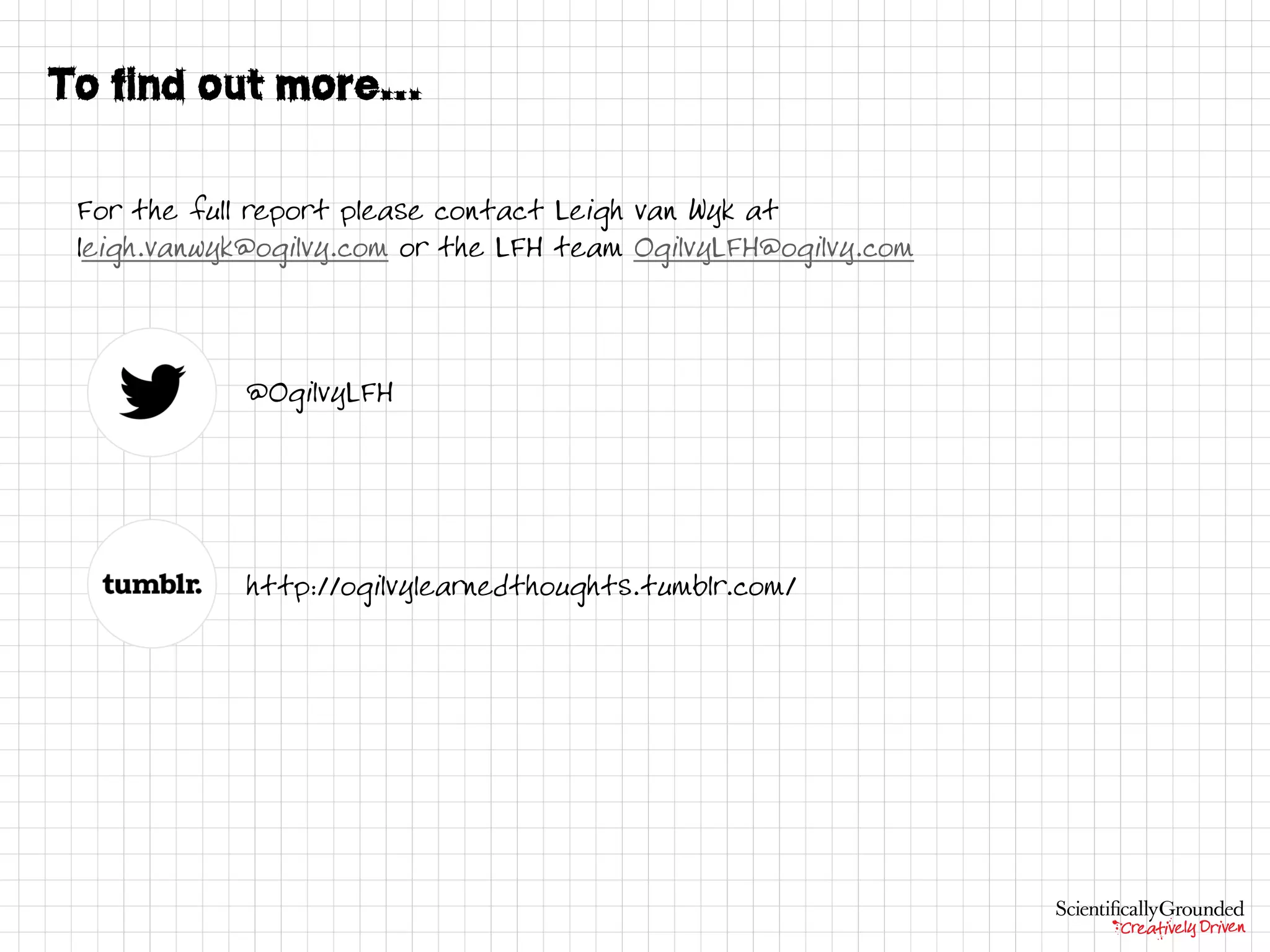 For the full report please contact Leigh van Wyk at
leigh.vanwyk@ogilvy.com or the LFH team OgilvyLFH@ogilvy.com
@OgilvyLFH
http://ogilvylearnedthoughts.tumblr.com/
 