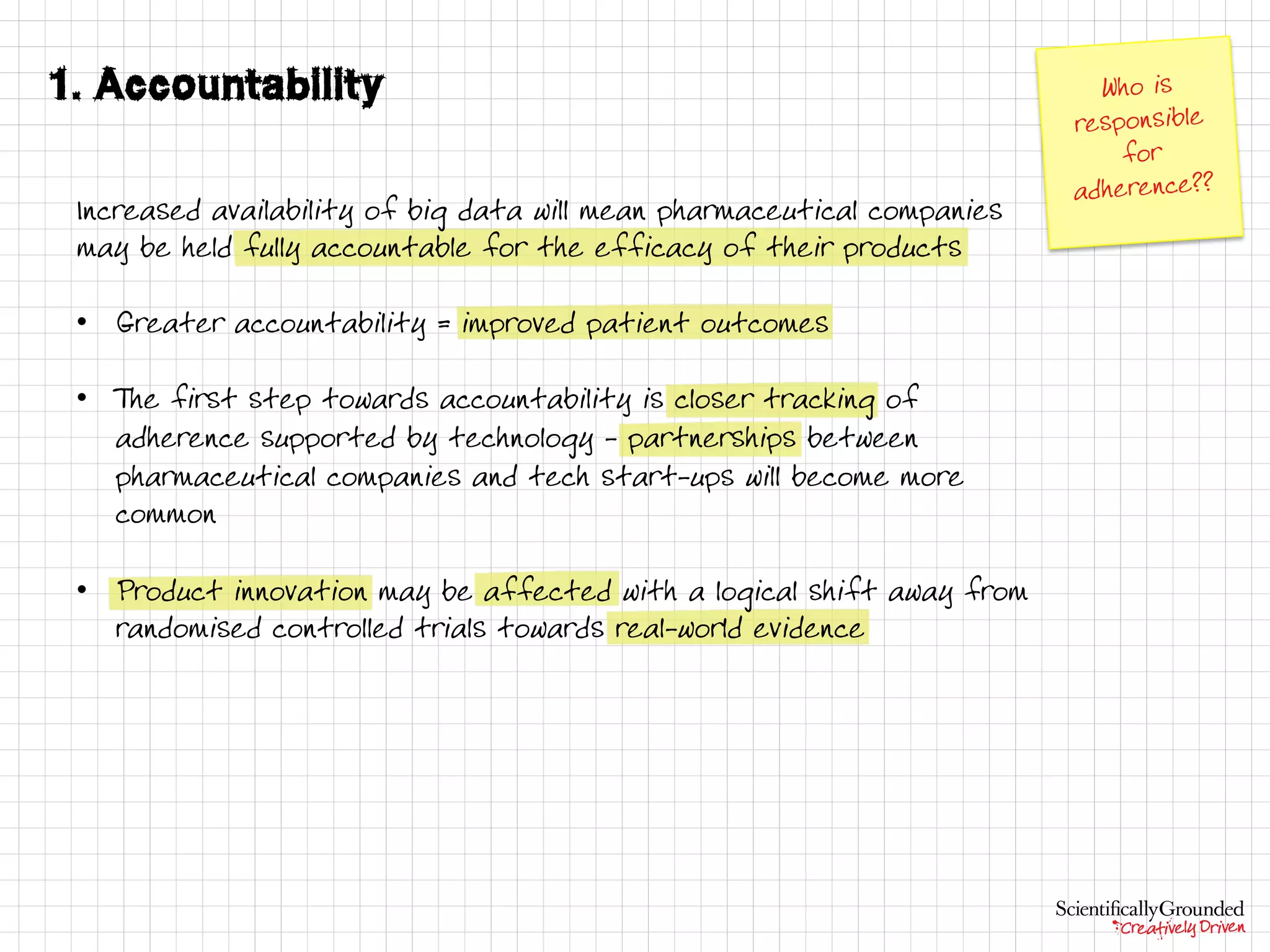 Increased availability of big data will mean pharmaceutical companies
may be held fully accountable for the efficacy of their products
• Greater accountability = improved patient outcomes
• T he first step towards accountability is closer tracking of
adherence supported by technology - partnerships between
pharmaceutical companies and tech start-ups will become more
common
• Product innovation may be affected with a logical shift away from
randomised controlled trials towards real-world evidence
 