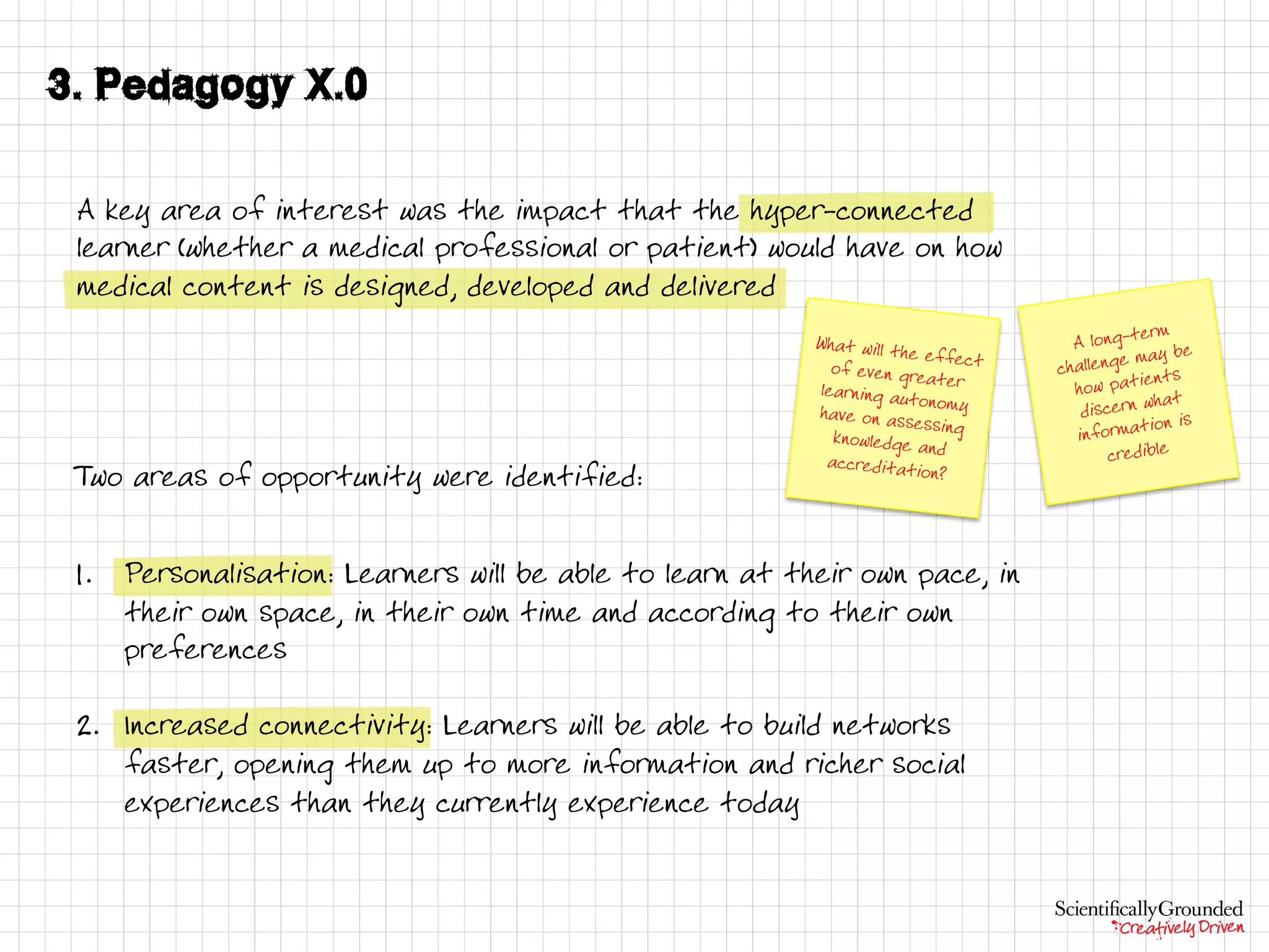 A key area of interest was the impact that the hyper-connected
learner (whether a medical professional or patient) would have on how
medical content is designed, developed and delivered
Two areas of opportunity were identified:
1. Personalisation: Learners will be able to learn at their own pace, in
their own space, in their own time and according to their own
preferences
2. Increased connectivity: Learners will be able to build networks
faster, opening them up to more information and richer social
experiences than they currently experience today
 