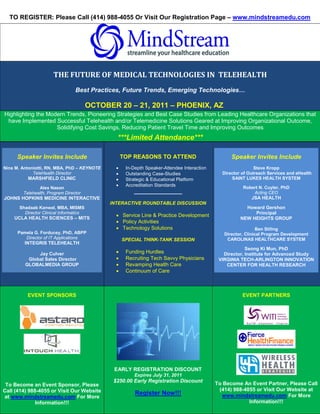 TO REGISTER: Please Call (414) 988-4055 Or Visit Our Registration Page – www.mindstreamedu.com




                                                                                                  S




                      THE FUTURE OF MEDICAL TECHNOLOGIES IN TELEHEALTH
                                 Best Practices, Future Trends, Emerging Technologies…

                                        OCTOBER 20 – 21, 2011 – PHOENIX, AZ
Highlighting the Modern Trends, Pioneering Strategies and Best Case Studies from Leading Healthcare Organizations that
 have Implemented Successful Telehealth and/or Telemedicine Solutions Geared at Improving Organizational Outcome,
                    Solidifying Cost Savings, Reducing Patient Travel Time and Improving Outcomes
                                                ***Limited Attendance***

     Speaker Invites Include                        TOP REASONS TO ATTEND                             Speaker Invites Include
Nina M. Antoniotti, RN, MBA, PhD – KEYNOTE      •    In-Depth Speaker-Attendee Interaction                    Steve Kropp
             TeleHealth Director                •    Outstanding Case-Studies                  Director of Outreach Services and eHealth
          MARSHFIELD CLINIC                     •    Strategic & Educational Platform              SAINT LUKES HEALTH SYSTEM
                                                •    Accreditation Standards                             Robert N. Cuyler, PhD
               Alex Nason
        Telehealth, Program Director                    _______________                                      Acting CEO
JOHNS HOPKINS MEDICINE INTERACTIVE                                                                          JSA HEALTH
                                              INTERACTIVE ROUNDTABLE DISCUSSION
      Shadaab Kanwal, MBA, MISMS                                                                          Howard Gershon
        Director Clinical Informatics                                                                        Principal
    UCLA HEALTH SCIENCES – MITS
                                                • Service Line & Practice Development
                                                                                                        NEW HEIGHTS GROUP
                                                • Policy Activities
                                                • Technology Solutions                                         Ben Stiling
      Pamela G. Forducey, PhD, ABPP                                                             Director, Clinical Program Development
         Director of IT Applications                SPECIAL THINK-TANK SESSION                   CAROLINAS HEALTHCARE SYSTEM
         INTEGRIS TELEHEALTH
                                                                                                          Seong Ki Mun, PhD
              Jay Culver                        •    Funding Hurdles                            Director, Institute for Advanced Study
          Global Sales Director                 •    Recruiting Tech Savvy Physicians         VIRGINIA TECH-ARLINGTON INNOVATION
         GLOBALMEDIA GROUP                      •    Revamping Health Care                       CENTER FOR HEALTH RESEARCH
                                                •    Continuum of Care



          EVENT SPONSORS                                                                                 EVENT PARTNERS




                                               EARLY REGISTRATION DISCOUNT
                                                         Expires July 31, 2011
                                               $250.00 Early Registration Discount
 To Become an Event Sponsor, Please                                                          To Become An Event Partner, Please Call
Call (414) 988-4055 or Visit Our Website                                                      (414) 988-4055 or Visit Our Website at
                                                         Register Now!!!                       www.mindstreamedu.com For More
at www.mindstreamedu.com For More
              Information!!!                                                                              Information!!!
 