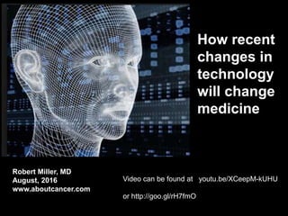How recent
changes in
technology
will change
medicine
Robert Miller, MD
August, 2016
www.aboutcancer.com
Video can be found at youtu.be/XCeepM-kUHU
or http://goo.gl/rH7fmO
 