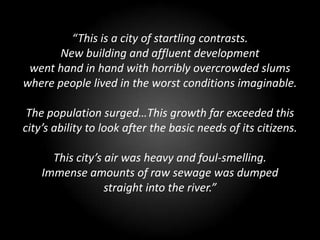 “This is a city of startling contrasts.
       New building and affluent development
 went hand in hand with horribly overcrowded slums
where people lived in the worst conditions imaginable.

 The population surged…This growth far exceeded this
city’s ability to look after the basic needs of its citizens.

      This city’s air was heavy and foul-smelling.
    Immense amounts of raw sewage was dumped
                  straight into the river.”
 