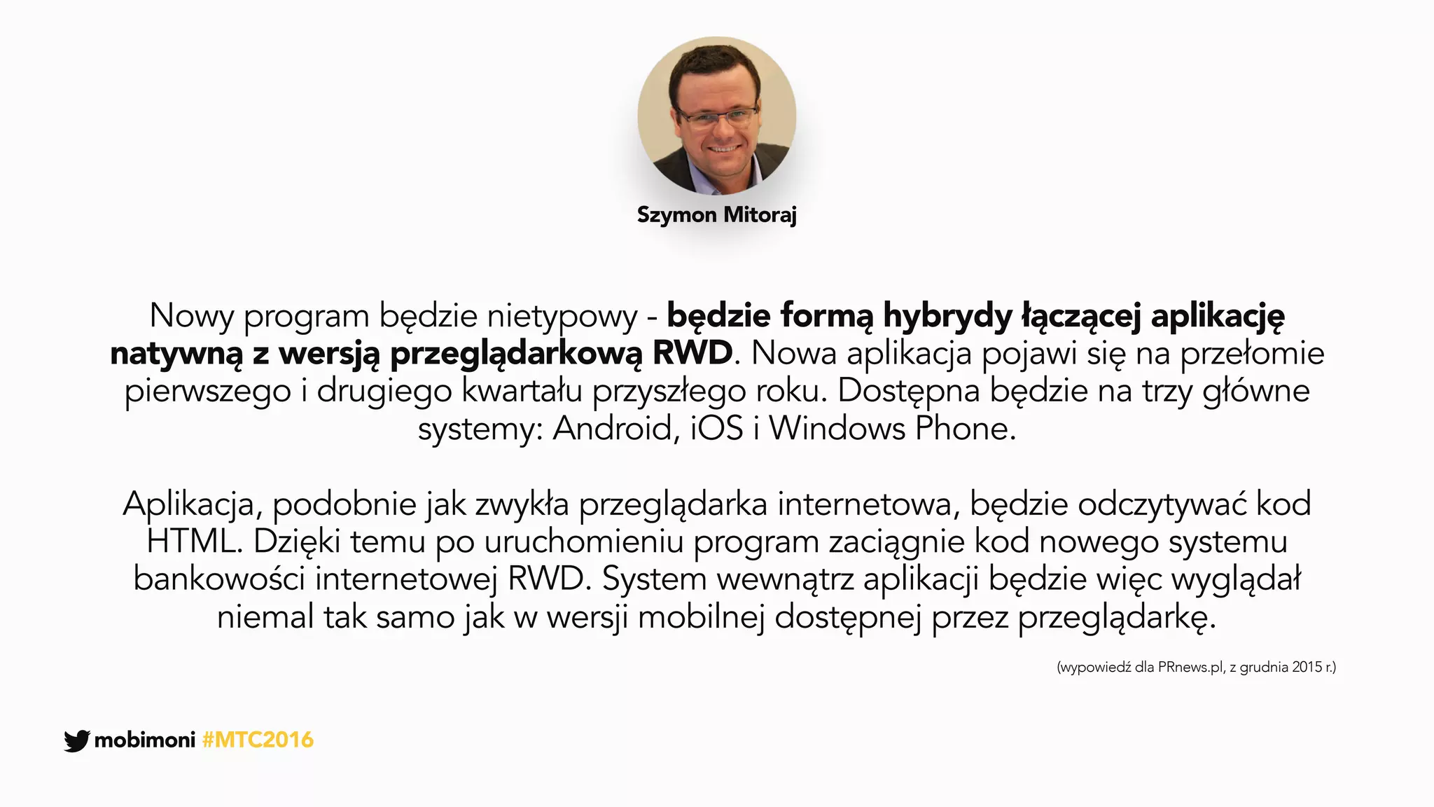 Nowy program będzie nietypowy - będzie formą hybrydy łączącej aplikację
natywną z wersją przeglądarkową RWD. Nowa aplikacja pojawi się na przełomie
pierwszego i drugiego kwartału przyszłego roku. Dostępna będzie na trzy główne
systemy: Android, iOS i Windows Phone.
Aplikacja, podobnie jak zwykła przeglądarka internetowa, będzie odczytywać kod
HTML. Dzięki temu po uruchomieniu program zaciągnie kod nowego systemu
bankowości internetowej RWD. System wewnątrz aplikacji będzie więc wyglądał
niemal tak samo jak w wersji mobilnej dostępnej przez przeglądarkę.
Szymon Mitoraj
(wypowiedź dla PRnews.pl, z grudnia 2015 r.)
mobimoni #MTC2016
 