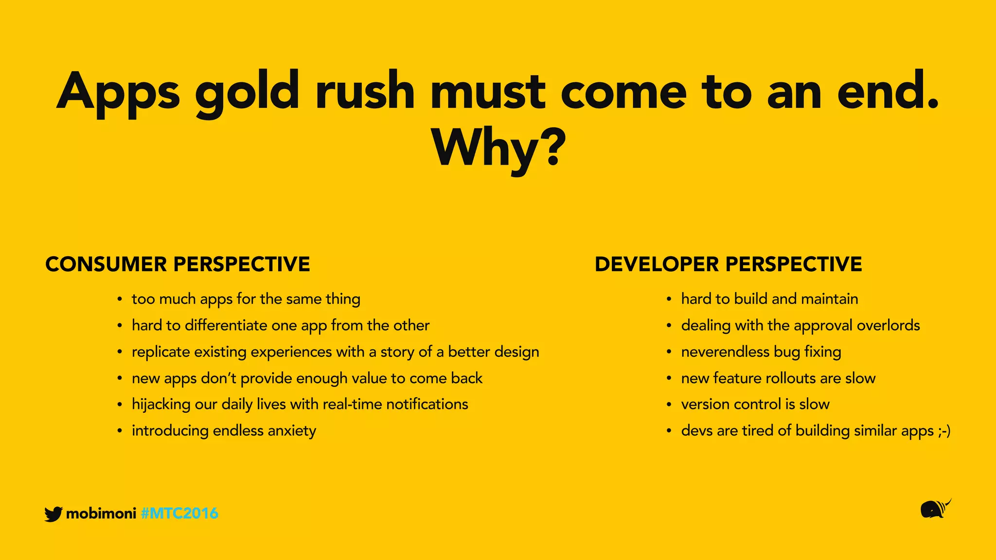 DEVELOPER PERSPECTIVECONSUMER PERSPECTIVE
Apps gold rush must come to an end.
Why?
mobimoni #MTC2016
• too much apps for the same thing
• hard to differentiate one app from the other
• replicate existing experiences with a story of a better design
• new apps don’t provide enough value to come back
• hijacking our daily lives with real-time notifications
• introducing endless anxiety
• hard to build and maintain
• dealing with the approval overlords
• neverendless bug fixing
• new feature rollouts are slow
• version control is slow
• devs are tired of building similar apps ;-)
 