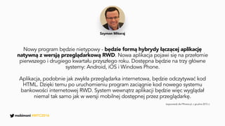 Nowy program będzie nietypowy - będzie formą hybrydy łączącej aplikację
natywną z wersją przeglądarkową RWD. Nowa aplikacja pojawi się na przełomie
pierwszego i drugiego kwartału przyszłego roku. Dostępna będzie na trzy główne
systemy: Android, iOS i Windows Phone.
Aplikacja, podobnie jak zwykła przeglądarka internetowa, będzie odczytywać kod
HTML. Dzięki temu po uruchomieniu program zaciągnie kod nowego systemu
bankowości internetowej RWD. System wewnątrz aplikacji będzie więc wyglądał
niemal tak samo jak w wersji mobilnej dostępnej przez przeglądarkę.
Szymon Mitoraj
(wypowiedź dla PRnews.pl, z grudnia 2015 r.)
mobimoni #MTC2016
 