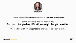 “People have different ways they want to consume information.
Search is one way. Social is another way.
And we think push notifications might be yet another.
We see that as an evolving medium and want to be a part of that.”
Michael Cerda
mobimoni #MTC2016
 