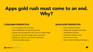 DEVELOPER PERSPECTIVECONSUMER PERSPECTIVE
Apps gold rush must come to an end.
Why?
mobimoni #MTC2016
• too much apps for the same thing
• hard to differentiate one app from the other
• replicate existing experiences with a story of a better design
• new apps don’t provide enough value to come back
• hijacking our daily lives with real-time notifications
• introducing endless anxiety
• hard to build and maintain
• dealing with the approval overlords
• neverendless bug fixing
• new feature rollouts are slow
• version control is slow
• devs are tired of building similar apps ;-)
 