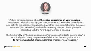 “Airbnb cares much more about the entire experience of your vacation —
whether you felt welcomed by your host, whether you were able to easily find
and get into the apartment you booked, whether your expectations for the place
were met (and exceeded) — than about exactly how you felt as you were
interacting with the Airbnb app to make a booking.
The functionality of “finding a nice/unique/convenient/affordable place to stay” is
technically what many people use AirBnb for, but the real goal is for you
to have a wonderful, memorable time wherever you’re going.”
Joe Gebbia
mobimoni #MTC2016
 