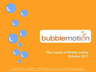 CONFIDENTIAL www.bubblemotion.com 1
The Future of Mobile in Asia
Echelon 2013
Information contained in this presentation is confidential & proprietary in nature and contains information pending patent protection.
This document is meant strictly for the addressee and may not be copied or redistributed without prior authorization from Bubble Motion, Inc.
 