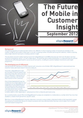 The Future
                                                                                  of Mobile in
                                                                                    Customer
                                                                                       Insight
                                                                                               September 2012


Background
The growing popularity of mobile has been hard to miss. Whether it’s the increasing number of smartphones available on the
market, an app for any number of daily tasks, or an ever increasing number of brands optimising their websites, mobile is reaching
every single customer touch point, including customer insight.

The very latest consumer mobile tracking results from eDigitalResearch and IMRG show that over half of all UK adults now have
access to a smartphone, whilst 1 in 5 own a tablet device. The world has gone mobile and therefore it is imperative that all customer
channels are sufficiently optimised for use across all touch points, including all customer feedback mechanisms and insight
programmes.

The developing use of mResearch
Having tracked the importance of mobile channels with consumers since October 2009, eDigitalResearch understood early how
essential mobile optimised research resources really are.
                                                   6%
Since then, eDigitalResearch have
put into place numerous systems and                5%
practices to help offer clients the very
best in mResearch, helping them to                 4%

provide a seamless, real time feed-                                                                                                                       Tablet
back solution to their customers.                  3%
                                                                                                                                                          Smartphone
                                                                                                                                                          Other mobile
                                                   2%
One of these developments was the
introduction of a mobile detection tool. 1%
Integrated into the eDigitalResearch
HUB analysis and reporting system,          0%
the device detection technology auto-           Jul-11 Aug-11 Sep-11 Oct-11 Nov-11   Dec-11  Jan-12   Feb-12   Mar-12   Apr-12   May-12    Jun-12

matically senses how a consum                             	                  Figure 1: Respondents accessing eDigitalResearch surveys through a mobile enabled device    	
er is accessing a survey – whether that’s
a mobile, tablet or other digital device – and presents to them a relevantly optimised survey.

As it currently stands, around 10% of all eDigitalResearch surveys are completed on a mobile device, a number which has more than
doubled in a twelve month period from July 2011 alone.

With that in mind, eDigitalResearch recently undertook a consumer survey to better understand mobile survey respondents, gauge
the popularity of using mobile devices for research purposes and truly understand what they have come to expect from a mobile
optimised research programme.



                                                                                                   eDigitalResearch | The Future of Mobile in Customer Insight
                                                                                                                                             All rights reserved
                                                                                                               This document is for information purposes only
                                                                                                                                  ©eDigitalResearch plc 2012
 