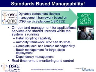 © copyright 2004 by OSGi Alliance. All rights reserved.
LOWER
TOTAL
COST TO
MANAGE
AND
SUPPORT!
Standards Based Manageability!
• On-demand management for applications,
services and shared libraries while the
system is running
– Install scripting capability
– Authority framework: who can do what
– Complete local and remote manageability
– Batch management for large-scale
deployment
– Dependency management
• Real-time remote monitoring and control
Dynamic component lifecycle
management framework based on
OSGi service platform (JSR 232)
 