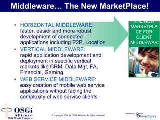 © copyright 2004 by OSGi Alliance. All rights reserved.
THE NEW
MARKETPLA
CE FOR
CLIENT
MIDDLEWAR
E!
Middleware… The New MarketPlace!
• HORIZONTAL MIDDLEWARE:
faster, easier and more robust
development of connected
applications including P2P, Location
• VERTICAL MIDDLEWARE:
rapid application development and
deployment in specific vertical
markets like CRM, Data Mgt, FA,
Financial, Gaming
• WEB SERVICE MIDDLEWARE:
easy creation of mobile web service
applications without facing the
complexity of web service clients
 