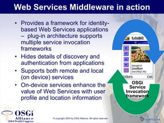 © copyright 2004 by OSGi Alliance. All rights reserved.
Web Services Middleware in action
• Provides a framework for identity-
based Web Services applications
– plug-in architecture supports
multiple service invocation
frameworks
• Hides details of discovery and
authentication from applications
• Supports both remote and local
(on device) services
• On-device services enhance the
value of Web Services with user
profile and location information
OSGi
Service
Invocation
framework
 
