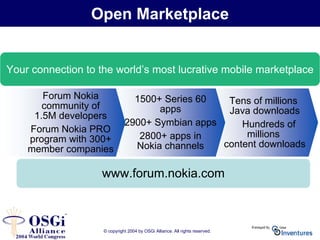 © copyright 2004 by OSGi Alliance. All rights reserved.
www.forum.nokia.com
Tens of millions
Java downloads
Hundreds of
millions
content downloads
Your connection to the world’s most lucrative mobile marketplace
Open Marketplace
1500+ Series 60
apps
2900+ Symbian apps
2800+ apps in
Nokia channels
Forum Nokia
community of
1.5M developers
Forum Nokia PRO
program with 300+
member companies
 