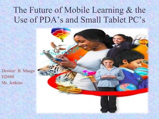 The Future of Mobile Learning & the Use of PDA’s and Small Tablet PC’s Desiree’ B. Masga ED480 Mr. Jenkins 
