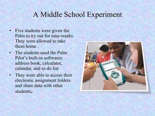 A Middle School Experiment Five students were given the Palm to try out for nine-weeks. They were allowed to take them home . The students used the Palm Pilot’s built-in softwares: address book, calculator, calendar, and to-do list.  They were able to access their electronic assignment folders and share data with other students . 