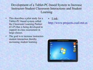 Development of a Tablet-PC-based System to Increase Instructor-Student Classroom Interactions and Student Learning This describes a pilot study for a Tablet-PC-based system called the Classroom Learning Partner (CLP) that is being developed to support in-class assessment in large classes. The goal is to increase instructor-student interaction thereby increasing student learning. Link: http://www.projects.csail.mit.edu./clp/publications/documents/KoileSinger06.pdf 