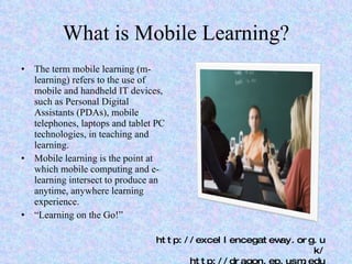 What is Mobile Learning? The term mobile learning (m-learning) refers to the use of mobile and handheld IT devices, such as Personal Digital Assistants (PDAs), mobile telephones, laptops and tablet PC technologies, in teaching and learning. Mobile learning is the point at which mobile computing and e-learning intersect to produce an anytime, anywhere learning experience. “ Learning on the Go!” http://excellencegateway.org.uk/ http://dragon.ep.usm.edu 
