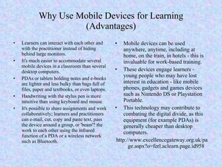 Why Use Mobile Devices for Learning (Advantages) Learners can interact with each other and with the practitioner instead of hiding behind large monitors. It's much easier to accommodate several mobile devices in a classroom than several desktop computers. PDAs or tablets holding notes and e-books are lighter and less bulky than bags full of files, paper and textbooks, or even laptops. Handwriting with the stylus pen is more intuitive than using keyboard and mouse. It's possible to share assignments and work collaboratively; learners and practitioners can e-mail, cut, copy and paste text, pass the device around a group, or 'beam'? the work to each other using the infrared function of a PDA or a wireless network such as Bluetooth. Mobile devices can be used anywhere, anytime, including at home, on the train, in hotels - this is invaluable for work-based training. These devices engage learners - young people who may have lost interest in education - like mobile phones, gadgets and games devices such as Nintendo DS or Playstation Portable. This technology may contribute to combating the digital divide, as this equipment (for example PDAs) is generally cheaper than desktop computers. http://www.excellencegateway.org.uk/page.aspx?o=ferl.aclearn.page.id958 