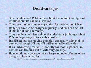Disadvantages Small mobile and PDA screens limit the amount and type of information that can be displayed. There are limited storage capacities for mobiles and PDAs. Batteries have to be charged regularly, and data can be lost if this is not done correctly. They can be much less robust than desktops (although tablet PCs are beginning to tackle this problem). It's difficult to use moving graphics, especially with mobile phones, although 3G and 4G will eventually allow this. It's a fast-moving market, especially for mobile phones, so devices can become out of date very quickly. Bandwidth may degrade with a larger number of users when using wireless networks. http://www.excellencegateway.org.uk/page.aspx?o=ferl.aclearn.page.id958 