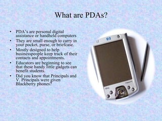 What are PDAs? PDA’s are personal digital assistance or handheld computers They are small enough to carry in your pocket, purse, or briefcase. Mostly designed to help businesspeople keep track of their contacts and appointments. Educators are beginning to see that these handy little gadgets can benefit students. Did you know that Principals and V. Principals were given Blackberry phones? 