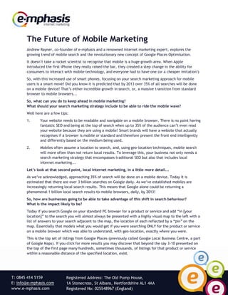 The Future of Mobile Marketing
       Andrew Rayner, co-founder of e-mphasis and a renowned internet marketing expert, explores the
       growing trend of mobile search and the revolutionary new concept of Google Places Optimisation.
       It doesn‟t take a rocket scientist to recognise that mobile is a huge growth area. When Apple
       introduced the first iPhone they really raised the bar, they created a step change in the ability for
       consumers to interact with mobile technology, and everyone had to have one (or a cheaper imitation!)
       So, with this increased use of smart phones, focusing on your search marketing approach for mobile
       users is a smart move! Did you know it is predicted that by 2013 over 35% of all searches will be done
       on a mobile device? That‟s either incredible growth in search, or, a massive transition from standard
       browser to mobile browsers...
       So, what can you do to keep ahead in mobile marketing?
       What should your search marketing strategy include to be able to ride the mobile wave?
       Well here are a few tips:
       1.      Your website needs to be readable and navigable on a mobile browser. There is no point having
               fantastic SEO and being at the top of search when up to 35% of the audience can‟t even read
               your website because they are using a mobile! Smart brands will have a website that actually
               recognises if a browser is mobile or standard and therefore present the front end intelligently
               and differently based on the medium being used.
       2.      Mobiles often assume a location to search, and, using geo-location techniques, mobile search
               will more often than not return local results. To leverage this, your business not only needs a
               search marketing strategy that encompasses traditional SEO but also that includes local
               internet marketing...
       Let’s look at that second point, local internet marketing, in a little more detail...
       As we‟ve acknowledged, approaching 35% of search will be done on a mobile device. Today it is
       estimated that there are over 3 billion searches on Google daily. As we‟ve established mobiles are
       increasingly returning local search results. This means that Google alone could be returning a
       phenomenal 1 billion local search results to mobile browsers, daily, by 2013!
       So, how are businesses going to be able to take advantage of this shift in search behaviour?
       What is the impact likely to be?
       Today if you search Google on your standard PC browser for a product or service and add “in [your
       location]” to the search you will almost always be presented with a highly visual map to the left with a
       list of answers to your search adjacent to the map, the location of each reflected by a “pin” on the
       map. Essentially that models what you would get if you were searching ONLY for the product or service
       on a mobile browser which was able to understand, with geo-location, exactly where you were.
       This is the top set of listings from Google Places (previously called Google Local Business Centre, a part
       of Google Maps). If you click for more results you may discover that beyond the say 3-10 presented on
       the top of the first page many hundreds, sometimes thousands, of listings for that product or service
       within a reasonable distance of the specified location, exist.




T: 0845 414 5159               Registered Address: The Old Pump House,
E: info@e-mphasis.com          1A Stonecross, St Albans, Hertfordshire AL1 4AA
www.e-mphasis.com              Registered No: 025548967 (England)
 