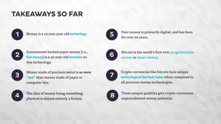 1 
2 
3 
4 
5 
6 
Money is a 10,000 year-old technology. 
Government-backed paper money (i.e., 
fiat money) is a 40 year-old iteration on 
this technology. 
Your money is primarily digital, and has been 
for over 50 years. 
Money made of precious metal is no more 
“real” than money made of paper or 
computer bits. 
Crypto-currencies like bitcoin have unique 
technological intrinsic value when compared to 
all previous money technologies. 
These unique qualities give crypto-currencies 
unprecedented money potential. 
TAKEAWAYS SO FAR 
7 
8 
Bitcoin is the world’s first-ever programmable 
money or smart money. 
The idea of money being something 
physical is almost entirely a fiction. 
 