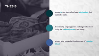 THESIS 
Money is, and always has been, a technology that 
facilitates trade. 
It does so by helping people exchange value more 
easily (i.e., reduces friction). But today... 
Money is no longer facilitating trade; it’s holding 
it back! 
 