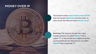 Good news: The Internet already has a value 
transfer protocol, it’s called “Bitcoin” with a 
capital “B”. It also already has a digital asset that 
can be transferred over this protocol, it’s called 
“bitcoin” with a lowercase “b”. 
MONEY OVER IP 
The Internet needs a value transfer protocol (VTP) 
that can transfer digital value between users. In 
other words, the Internet needs Internet money! 
 