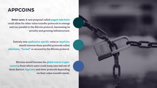 Better news: A new proposal called pegged sidechains 
could allow for other value transfer protocols to emerge 
and run parallel to the Bitcoin protocol, harnessing its 
security and growing infrastructure. 
Entirely new application-specific coins or AppCoins 
would traverse these parallel protocols called 
sidechains, “backed” or secured by the Bitcoin protocol. 
Bitcoins would become the global reserve crypto-currency, 
from which users could jump into and out of 
these distinct AppCoins and their protocols depending 
on their value transfer needs. 
APPCOINS 
 