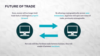 FUTURE OF TRADE 
Soon, money will no longer hold 
trade back; it will begin to propel it 
forward! 
By allowing cryptographically-proven nano 
transactions, AppCoins will open new vistas of 
trade, previously unimaginable. 
Not only will they facilitate trade between humans, they will 
enable it between machines. 
 