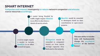 SMART INTERNET 
Computers will interact intelligently to reduce network congestion and allocate 
scarce resources accordingly. 
A router being flooded by 
traffic might require DDosCoin 
in an effort to shut down a 
denial-of-service attack. 
A server might require 
a sender to include 
EmailCoin in an effort 
to weed out spam. 
OpenCoin would be rewarded 
to developers based on their 
contributions to open-source 
projects. 
StorageCoin would be 
rewarded to computers 
based on how much 
storage capacity they 
dedicated to the network. 
This new ability to transfer 
value will fundamentally 
change the neurological 
pathways of the Internet 
forever! 
 