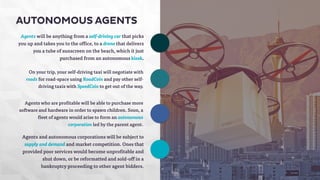 AUTONOMOUS AGENTS 
Agents will be anything from a self-driving car that picks 
you up and takes you to the office, to a drone that delivers 
you a tube of sunscreen on the beach, which it just 
purchased from an autonomous kiosk. 
On your trip, your self-driving taxi will negotiate with 
roads for road-space using RoadCoin and pay other self-driving 
taxis with SpeedCoin to get out of the way. 
Agents who are profitable will be able to purchase more 
software and hardware in order to spawn children. Soon, a 
fleet of agents would arise to form an autonomous 
corporation led by the parent agent. 
Agents and autonomous corporations will be subject to 
supply and demand and market competition. Ones that 
provided poor services would become unprofitable and 
shut down, or be reformatted and sold-off in a 
bankruptcy proceeding to other agent bidders. 
 