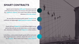 SMART CONTRACTS 
Agents can be viewed as public goods because no one will 
profit directly from them, but everyone will profit indirectly 
(e.g., lighthouse, highway). As a result, there will be a funding 
dilemma or free-rider problem. 
So, how will we fund these public goods? Taxation is too 
inefficient, but lightweight digital assurance contracts are not. 
People will send PledgeCoin to a pre-defined digital escrow 
address that will only use the funds when a certain target is 
met, otherwise, it will return the PledgeCoins to their senders. 
In the future, entire sectors of public goods will be built out by 
these digital assurance contracts, which will come to replace a 
lot of taxation. Want a better taxi? Create a smart contract! 
 