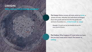 The Context: Before money, all trade relied on barter, a 
system of trade, whereby one individual exchanged 
his or her goods and services for the goods and 
services of another (i.e., in-kind transfer or swap). 
ORIGIN 
Why do we have money anyway? 
Example: I’ll trade you my two bushels of corn for 
your wheel of cheese. 
The Problem: What happens if I want what you have, 
but you don’t want what I have? The answer is, 
nothing. 
 