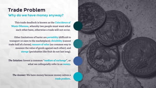 Trade Problem 
Why do we have money anyway? 
This trade deadlock is known as the Coincidence of 
Wants Dilemma, whereby two people must want what 
each other have, otherwise a trade will not occur. 
Other limitations of barter are portability (difficult to 
transport 10 oxen to the marketplace); divisibility (cannot 
trade half of a horse); measure of value (no common way to 
measure the value of goods against each other); and 
storage (perishables like fruit do not last long). 
The Solution: Invent a common “medium of exchange”, or 
what we colloquially refer to as money. 
The Answer: We have money because money solves a 
trade problem. 
 