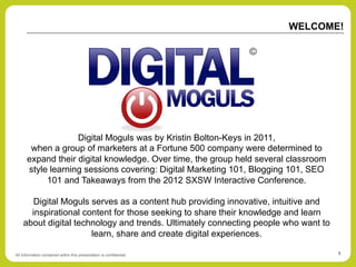 WELCOME!




                   Digital Moguls was by Kristin Bolton-Keys in 2011,
       when a group of marketers at a Fortune 500 company were determined to
      expand their digital knowledge. Over time, the group held several classroom
      style learning sessions covering: Digital Marketing 101, Blogging 101, SEO
           101 and Takeaways from the 2012 SXSW Interactive Conference.

       Digital Moguls serves as a content hub providing innovative, intuitive and
      inspirational content for those seeking to share their knowledge and learn
    about digital technology and trends. Ultimately connecting people who want to
                      learn, share and create digital experiences.

All Information contained within this presentation is confidential                  1
 