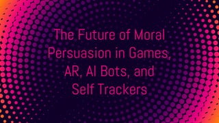 The Future of Moral
Persuasion in Games,
AR, AI Bots, and
Self Trackers
 