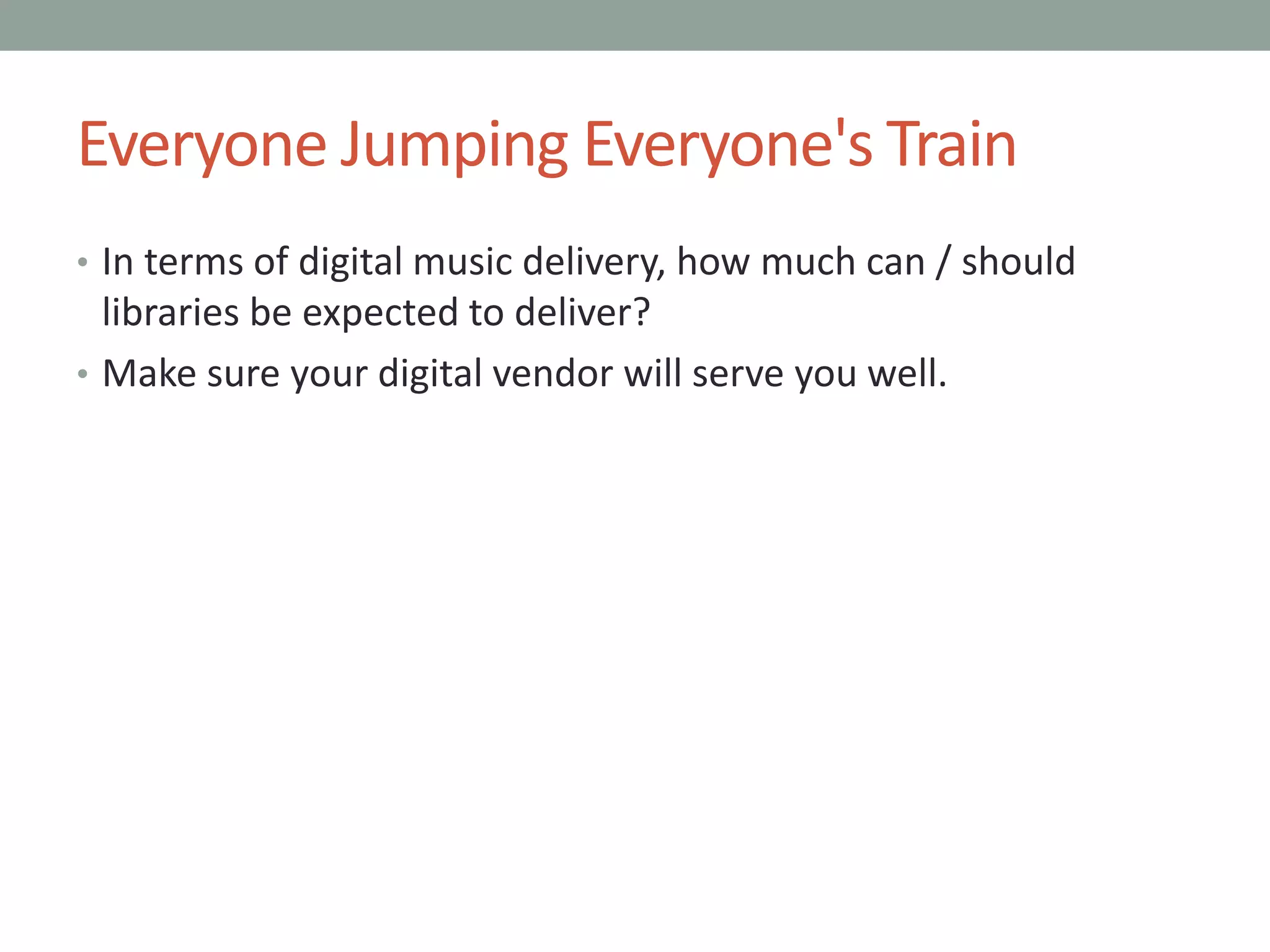 Everyone Jumping Everyone's Train
• In terms of digital music delivery, how much can / should
libraries be expected to deliver?
• Make sure your digital vendor will serve you well.
 