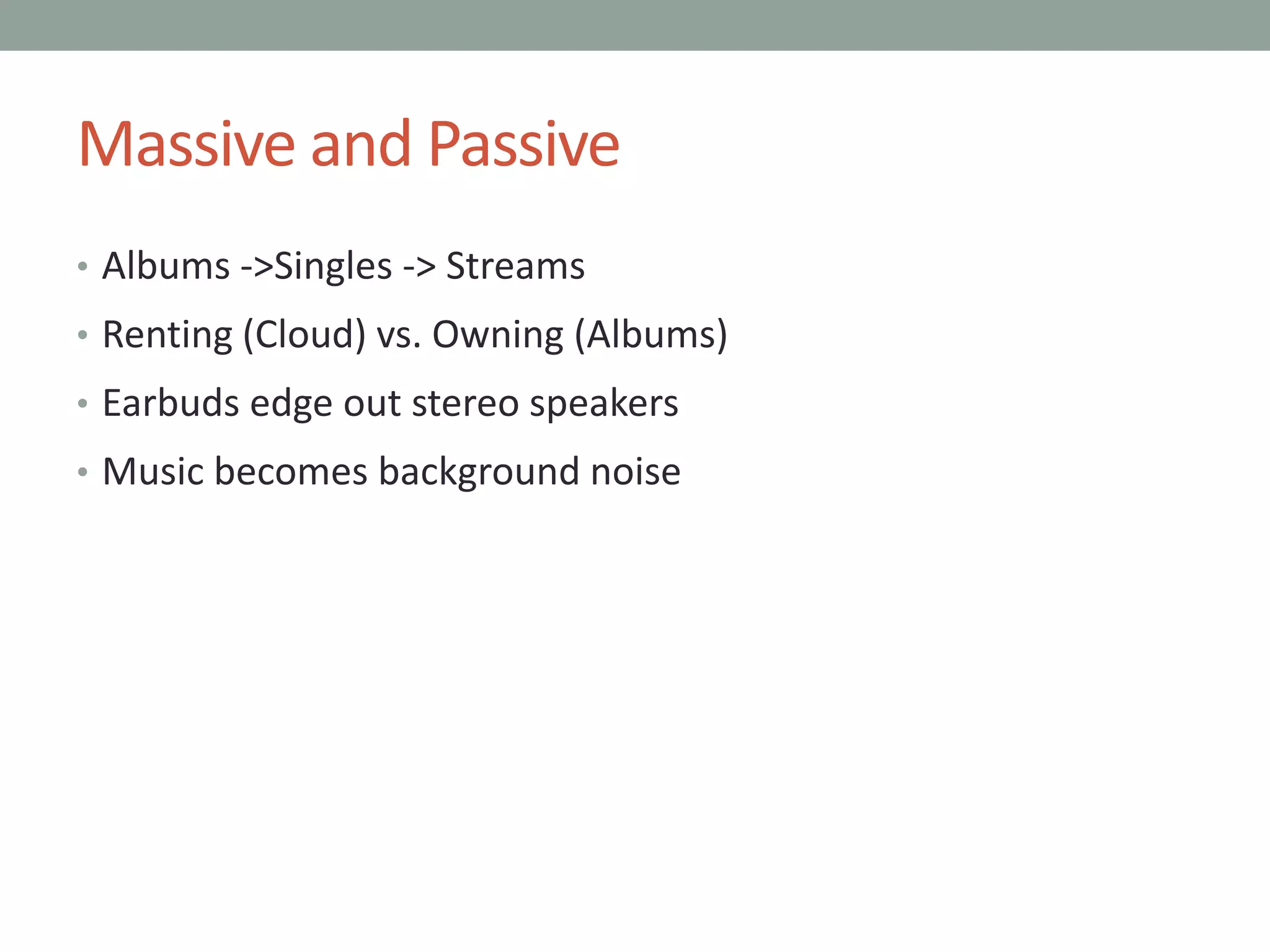 Massive and Passive
• Albums ->Singles -> Streams
• Renting (Cloud) vs. Owning (Albums)
• Earbuds edge out stereo speakers
• Music becomes background noise
 